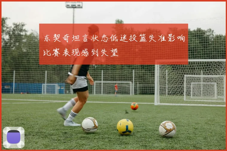 东契奇坦言状态低迷投篮失准影响比赛表现感到失望