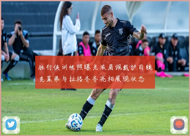 独行侠训练照曝光浓眉佩戴护目镜克莱弗与拉格齐齐亮相展现状态