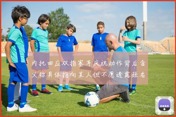 内托回应双指塞耳庆祝动作背后含义称具体指向某人但不愿透露姓名