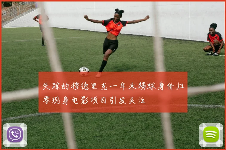 失踪的穆德里克一年未踢球身价归零现身电影项目引发关注