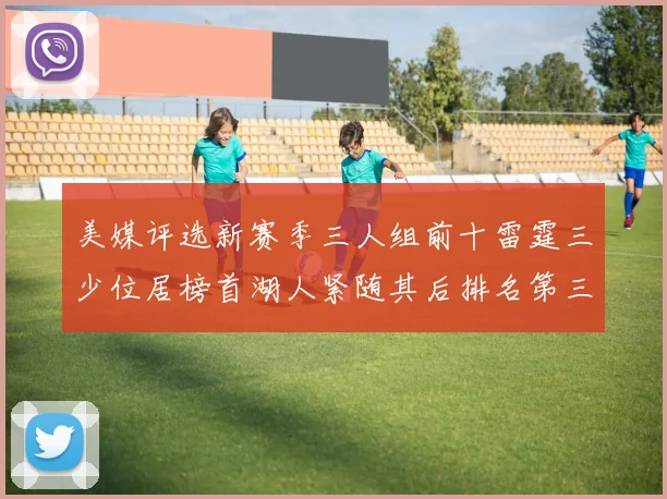 美媒评选新赛季三人组前十雷霆三少位居榜首湖人紧随其后排名第三