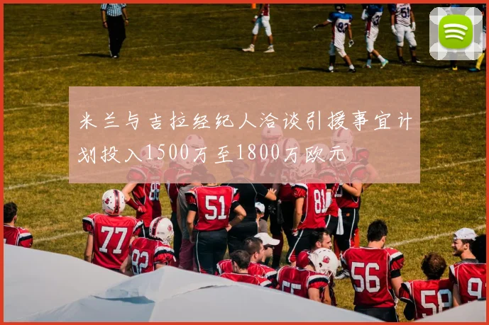 米兰与吉拉经纪人洽谈引援事宜计划投入1500万至1800万欧元