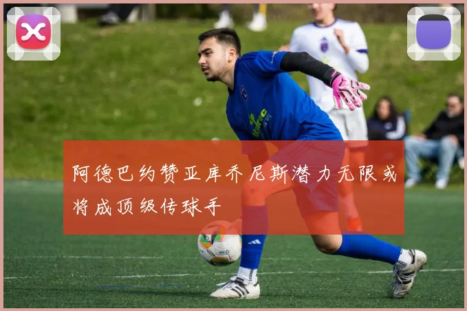阿德巴约赞亚库乔尼斯潜力无限或将成顶级传球手