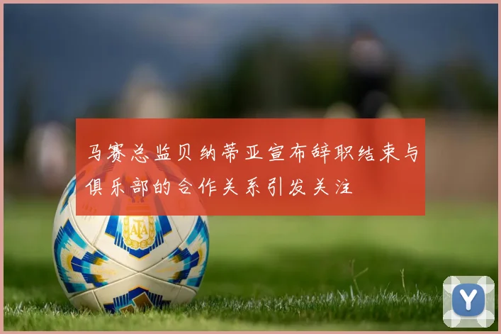 马赛总监贝纳蒂亚宣布辞职结束与俱乐部的合作关系引发关注