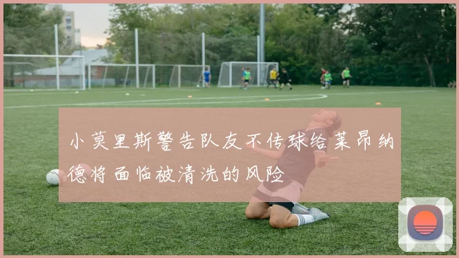小莫里斯警告队友不传球给莱昂纳德将面临被清洗的风险