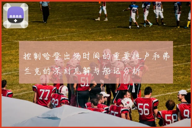 控制哈登出场时间的重要性卢和弗兰克的深刻见解与船记分析
