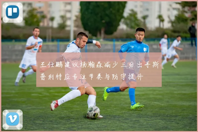 王仕鹏建议杨瀚森减少三分出手斯普利特应专注节奏与防守提升