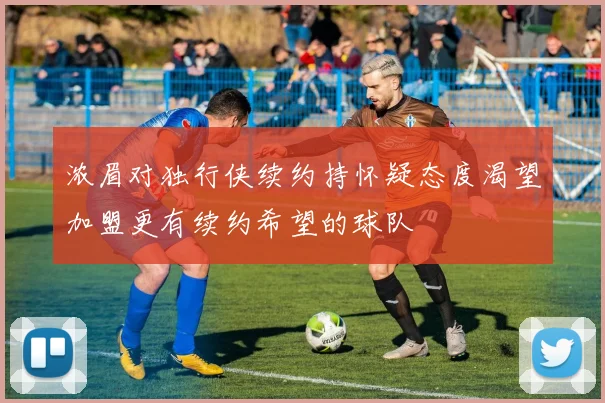 浓眉对独行侠续约持怀疑态度渴望加盟更有续约希望的球队