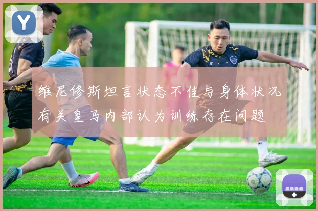 维尼修斯坦言状态不佳与身体状况有关皇马内部认为训练存在问题