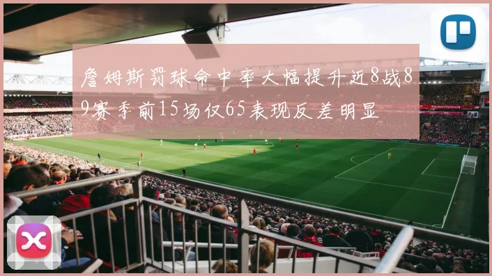 詹姆斯罚球命中率大幅提升近8战89赛季前15场仅65表现反差明显