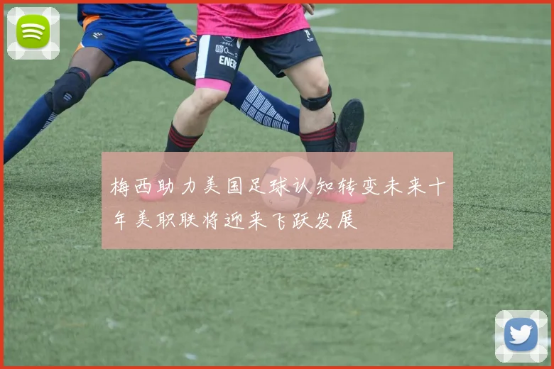 梅西助力美国足球认知转变未来十年美职联将迎来飞跃发展