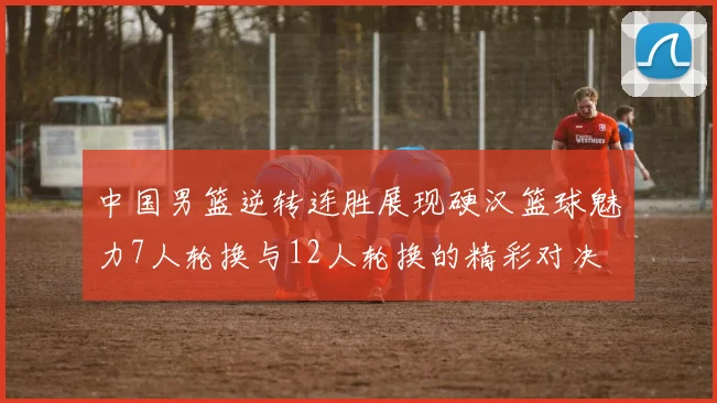 中国男篮逆转连胜展现硬汉篮球魅力7人轮换与12人轮换的精彩对决
