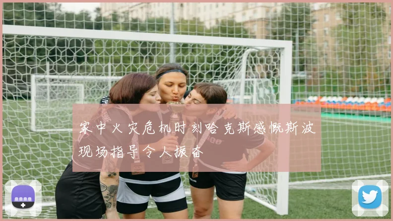 家中火灾危机时刻哈克斯感慨斯波现场指导令人振奋