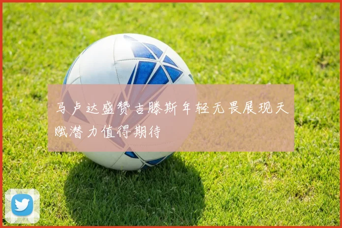 马卢达盛赞吉滕斯年轻无畏展现天赋潜力值得期待