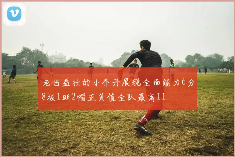 老当益壮的小乔丹展现全面能力6分8板1断2帽正负值全队最高11