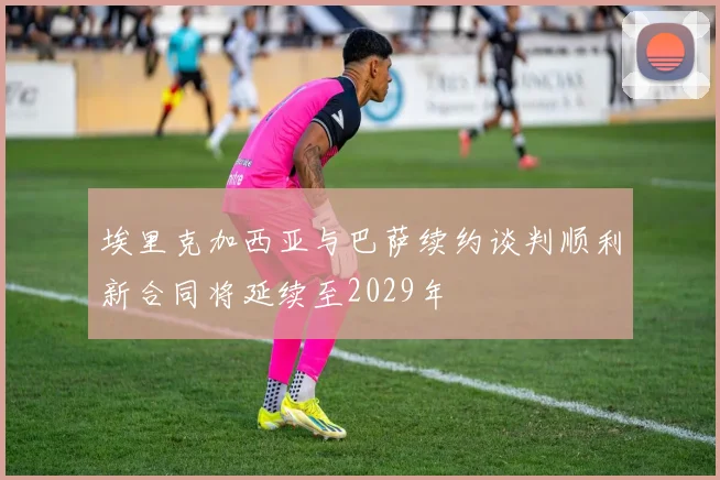 埃里克加西亚与巴萨续约谈判顺利新合同将延续至2029年