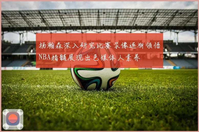 杨瀚森深入研究比赛录像逐渐领悟NBA精髓展现出色媒体人素养