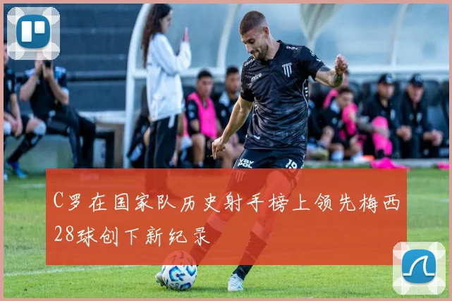 C罗在国家队历史射手榜上领先梅西28球创下新纪录