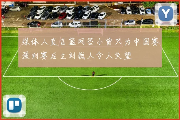 媒体人直言篮网签小曾只为中国赛盈利赛后立刻裁人令人失望