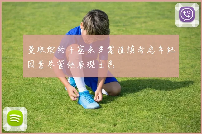 曼联续约卡塞米罗需谨慎考虑年纪因素尽管他表现出色